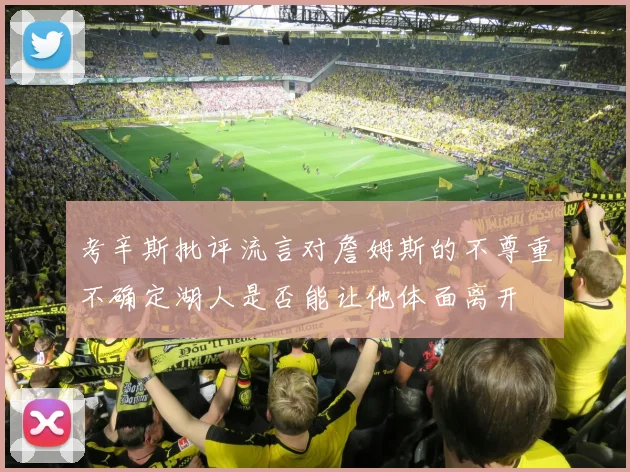 考辛斯批评流言对詹姆斯的不尊重不确定湖人是否能让他体面离开