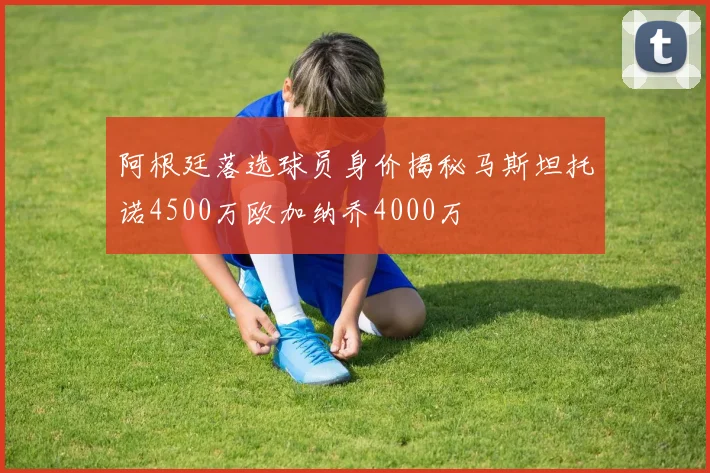 阿根廷落选球员身价揭秘马斯坦托诺4500万欧加纳乔4000万