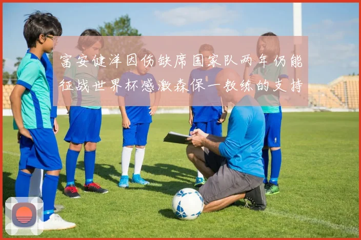 富安健洋因伤缺席国家队两年仍能征战世界杯感激森保一教练的支持与信任