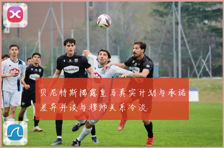 贝尼特斯揭露皇马真实计划与承诺差异并谈与穆帅关系冷淡