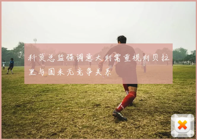 科莫总监强调意大利需重视利贝拉里与国米无竞争关系