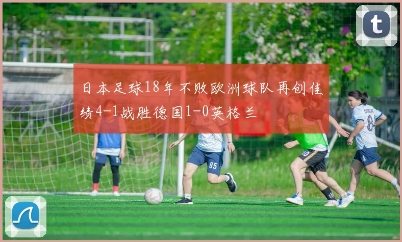 日本足球18年不败欧洲球队再创佳绩4-1战胜德国1-0英格兰