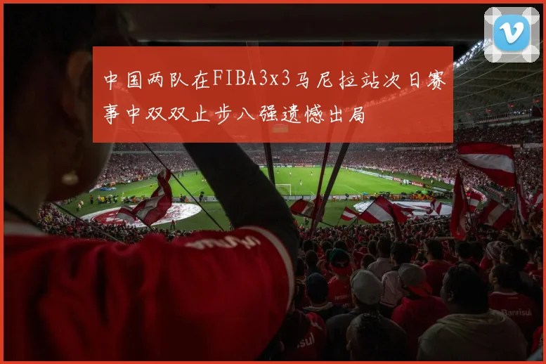中国两队在FIBA3x3马尼拉站次日赛事中双双止步八强遗憾出局