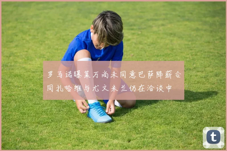 罗马诺曝莱万尚未同意巴萨降薪合同扎哈维与尤文米兰仍在洽谈中