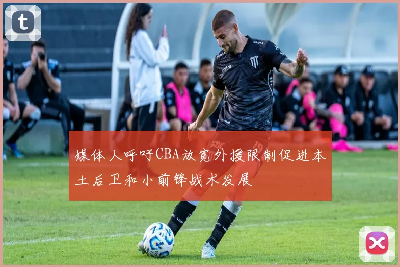 媒体人呼吁CBA放宽外援限制促进本土后卫和小前锋战术发展